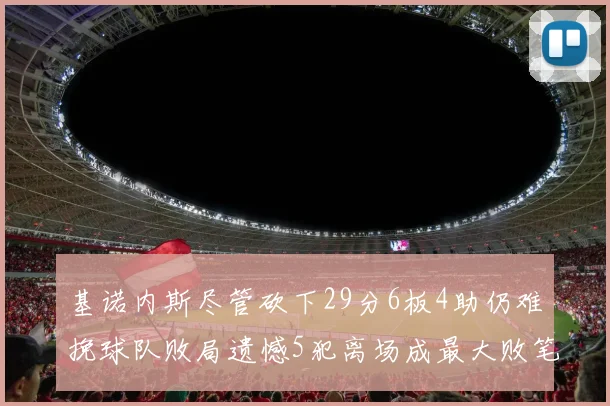 基诺内斯尽管砍下29分6板4助仍难挽球队败局遗憾5犯离场成最大败笔