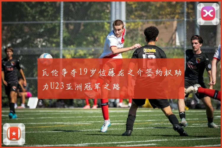 瓦伦争夺19岁佐藤龙之介签约权助力U23亚洲冠军之路