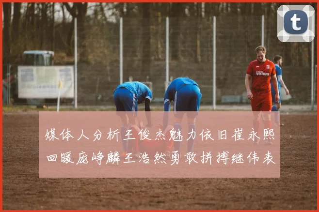 媒体人分析王俊杰魅力依旧崔永熙回暖庞峥麟王浩然勇敢拼搏继伟表现稳定