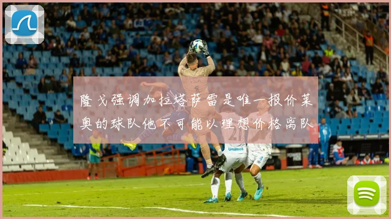 隆戈强调加拉塔萨雷是唯一报价莱奥的球队他不可能以理想价格离队