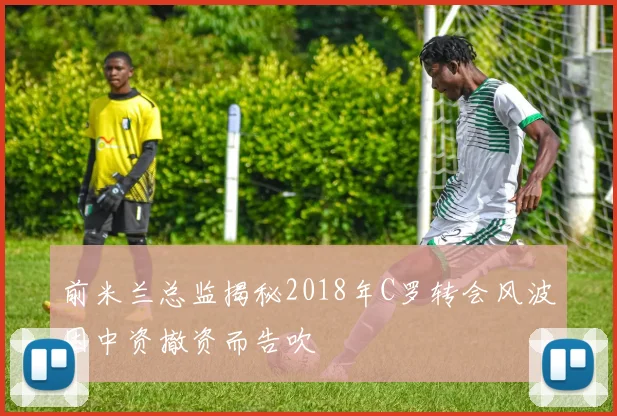 前米兰总监揭秘2018年C罗转会风波因中资撤资而告吹