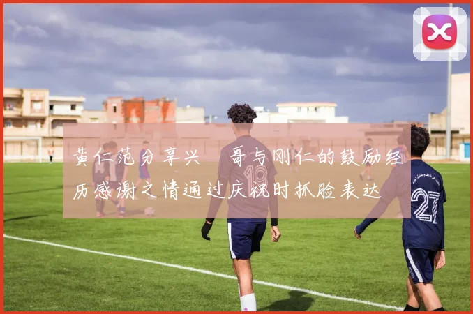黄仁范分享兴慜哥与刚仁的鼓励经历感谢之情通过庆祝时抓脸表达