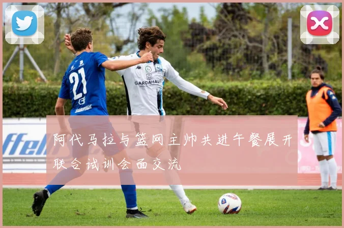阿代马拉与篮网主帅共进午餐展开联合试训会面交流