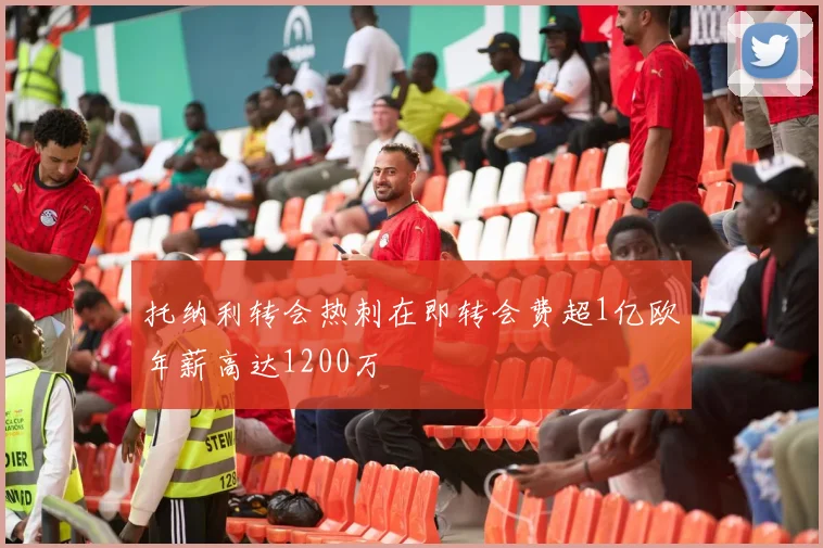 托纳利转会热刺在即转会费超1亿欧年薪高达1200万