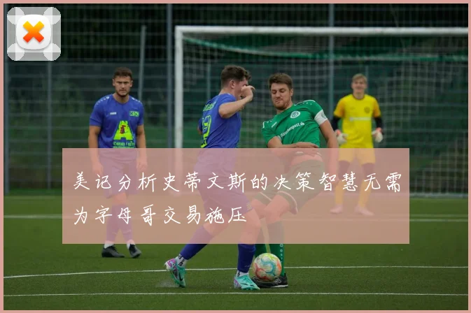美记分析史蒂文斯的决策智慧无需为字母哥交易施压