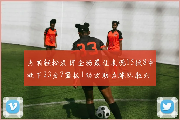 杰明轻松发挥全场最佳表现15投8中砍下23分7篮板1助攻助力球队胜利