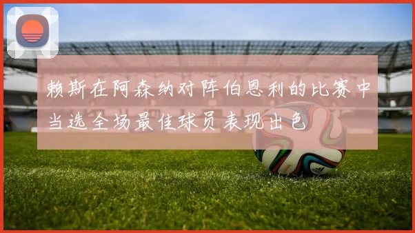 赖斯在阿森纳对阵伯恩利的比赛中当选全场最佳球员表现出色