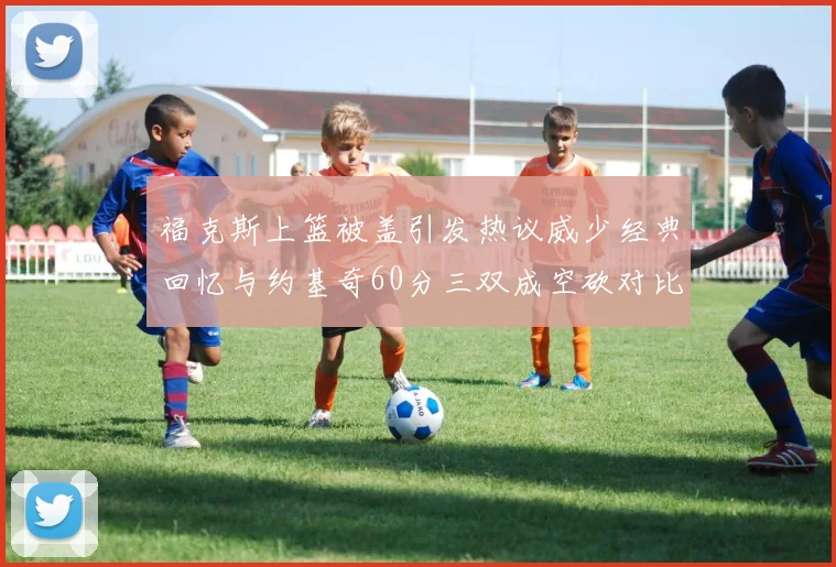 福克斯上篮被盖引发热议威少经典回忆与约基奇60分三双成空砍对比