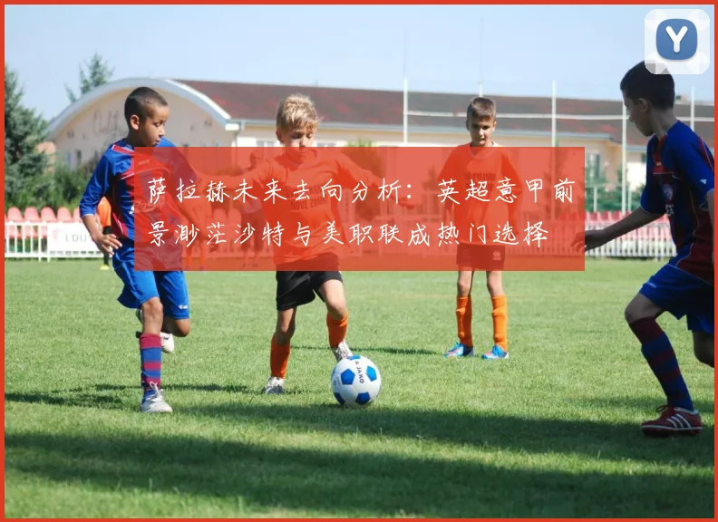 萨拉赫未来去向分析：英超意甲前景渺茫沙特与美职联成热门选择